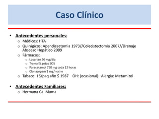 • Antecedentes personales:
o Médicos: HTA
o Quirúgicos: Apendicectomia 1973//Colecistectomia 2007//Drenaje
Absceso Hepático 2009
o Fármacos:
o Losartan 50 mg/día
o Tramal 5 gotas SOS
o Paracetamol 750 mg cada 12 horas
o Clonazepam 1 mg/noche
o Tabaco: 16/paq año $ 1987 OH: (ocasional) Alergia: Metamizol
• Antecedentes Familiares:
o Hermana Ca. Mama
Caso Clínico
 