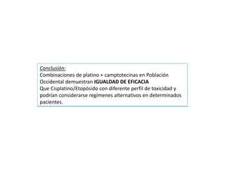 Conclusión:
Combinaciones de platino + camptotecinas en Población
Occidental demuestran IGUALDAD DE EFICACIA
Que Cisplatino/Etopósido con diferente perfil de toxicidad y
podrían considerarse regímenes alternativos en determinados
pacientes.
 