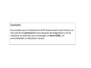 Conclusión:
Se considera que el tratamiento de RT holocraneal ha de iniciarse no
más allá de los primeros 6 meses después del diagnóstico y ha de
realizarse en pacientes que mantengan un buen ECOG, sin
comorbilidades ni afectación mental.
 