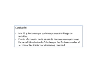 Conclusión:
- Mal PS y Ancianos que podamos prever Alto Riesgo de
toxicidad:
- Es más efectivo dar dosis plenas de fármacos con soporte con
Factores Estimulantes de Colonias que dar Dosis Atenuadas, al
ser menor la eficacia, cumplimiento y toxicidad.
 