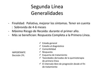 Segunda Línea
Generalidades
- Finalidad: Paliativa, mejorar los síntomas. Tener en cuenta
: Sobrevida de 4-6 meses
- Máximo Riesgo de Recaída: durante el primer año.
- Más se benefician: Respuesta Completa a la Primera Línea.
IMPORTANTE
Decisión 2ªL
 Estado general
 Estadío al diagnóstico
 Comorbilidad
 Respuesta
 Esquema de tratamiento
 Toxicidades derivadas de la quimioterapia
de primera línea
 El intervalo libre de progresión desde el fin
de tratamiento
 
