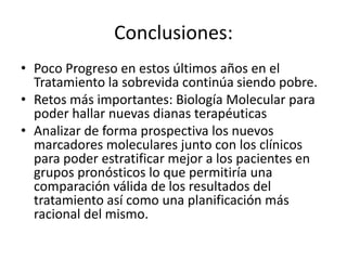 Conclusiones:
• Poco Progreso en estos últimos años en el
Tratamiento la sobrevida continúa siendo pobre.
• Retos más importantes: Biología Molecular para
poder hallar nuevas dianas terapéuticas
• Analizar de forma prospectiva los nuevos
marcadores moleculares junto con los clínicos
para poder estratificar mejor a los pacientes en
grupos pronósticos lo que permitiría una
comparación válida de los resultados del
tratamiento así como una planificación más
racional del mismo.
 