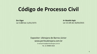 Código de Processo Civil
Expositor: Ubirajara de Barros Júnior
www.peritoubirajara.com.br
E-mail:pericias@peritoubirajara.com.br
Tel. 21 99989-5924
1
Em Vigor
Lei 5.869 de 11/01/1973
In Vacatio legis
Lei 13.105 de 16/03/2015
 