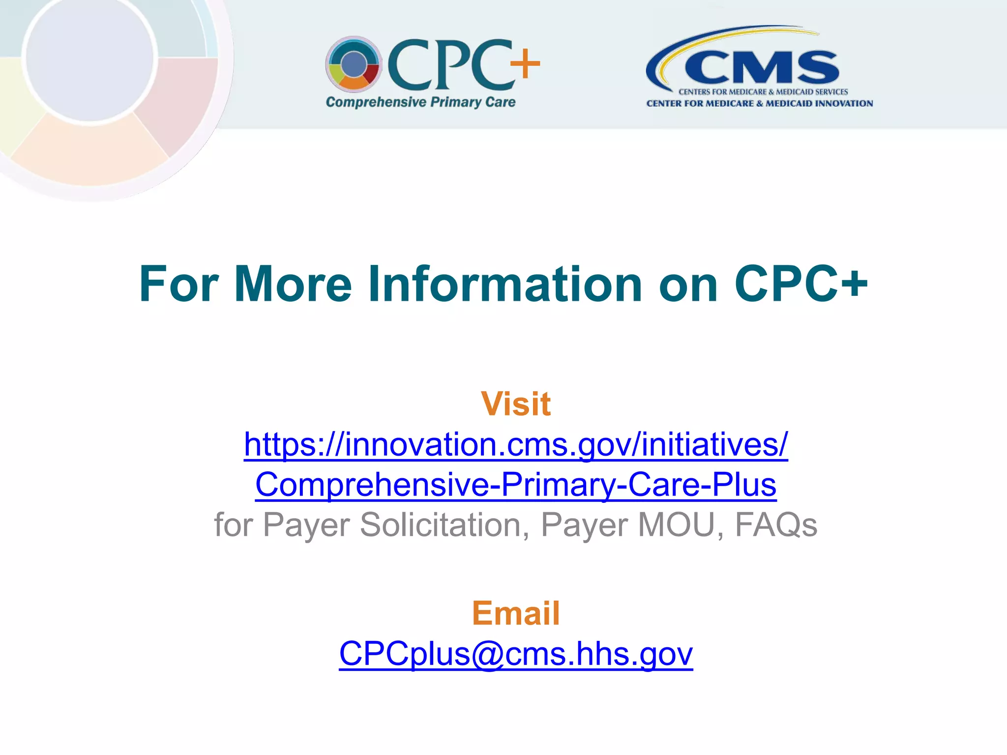 Center for Medicare & Medicaid InnovationComprehensive Primary Care Plus
For More Information on CPC+
Visit
https://innovation.cms.gov/initiatives/
Comprehensive-Primary-Care-Plus
for Payer Solicitation, Payer MOU, FAQs
Email
CPCplus@cms.hhs.gov
22
 