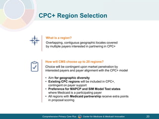 Center for Medicare & Medicaid InnovationComprehensive Primary Care Plus
CPC+ Region Selection
What is a region?
Overlapping, contiguous geographic locales covered
by multiple payers interested in partnering in CPC+
How will CMS choose up to 20 regions?
Choice will be contingent upon market penetration by
interested payers and payer alignment with the CPC+ model
• Aim for geographic diversity
• Existing CPC regions will be included in CPC+,
contingent on payer support
• Preference for MAPCP and SIM Model Test states
where Medicaid is a participating payer
• All regions with Medicaid partnership receive extra points
in proposal scoring
20
 