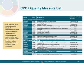 Center for Medicare & Medicaid InnovationComprehensive Primary Care Plus 16
CMS ID# NQF# MEASURE TITLE
MEASURE TYPE/ DATA
SOURCE
CLINICAL PROCESS/EFFECTIVENESS (9)
CMS159v5 0710 Depression Remission at Twelve Months Outcome/ECQM
CMS165v5 0018 Controlling High Blood Pressure Outcome/ECQM
CMS131v5 0055 Diabetes: Eye Exam Process/ECQM
CMS149v5 N/A Dementia: Cognitive Assessment Process/ECQM
CMS127v5 0043 Pneumococcal Vaccination Status for Older Adults Process/ECQM
CMS137v5 0004
Initiation and Engagement of Alcohol and other Drug Dependence
Treatment
Process/ECQM
CMS125v5 2372 Breast Cancer Screening Process/ECQM
CMS124v5 0032 Cervical Cancer Screening Process/ECQM
CMS130v5 0034 Colorectal Cancer Screening Process/ECQM
PATIENT SAFETY (3)
CMS156v5 0022 Use of High-Risk Medications in the Elderly Process/ECQM
CMS139v5 0101 Falls: Screening for Future Falls Risk Process/ECQM
CMS68v6 0419 Documentation of Current Medications in the Medical Record Process/ECQM
POPULATION/PUBLIC HEALTH (4)
CMS2v6 0418
Preventive Care and Screening: Screening for Depression and
Follow-Up Plan
Process/ECQM
CMS122v5 0059 Diabetes: Hemoglobin HbA1c Poor Control (>9%) Outcome/ECQM
CMS138v5 0028
Preventive Care and Screening: Tobacco Use: Screening and
Cessation Intervention
Process/ECQM
CMS147v6 0041 Preventive Care and Screening: Influenza Immunization Process/ECQM
EFFICIENT USE OF HEALTHCARE RESOURCES (1)
CMS166v6 0052 Use of Imaging Studies for Low Back Pain Process/ECQM
CARE COORDINATION (1)
CMS50v5 N/A Closing the Referral Loop: Receipt of Specialist Report Process/ECQM
• CPC practices must
meet the certified
Health IT
requirements in order
to report measures.
• The final list of
measures will be
determined no later
than November 2016.
• Providers will be
required to report a
subset of these
measures.
CPC+ Quality Measure Set
 