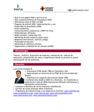 ________________________________________________________


*   Qué es una página Web y qué no lo es.
*   Alta y posicionamiento en buscadores (SEÓ)
*   Diferencias entre el SEÓ y el SEM
*   Paquete de análisis WEB, implementación y uso.
*   Publicidad en buscadores (SEM)
*   Email marketing.
*   Comunicaciones corporativas y RRPP en línea.
*   Publicidad por afiliación.
*   Redes sociales, marketing viral.
*   Marketing de alto impacto y bajo costo.
*   Boletines electrónicos, noticias y blogs.
*   Publicidad en banners.
*   Marketing en teléfonos móviles.
*   Seguimiento y fidelización de clientes (eCRM).

• Metodología:

Teórico – práctica. Exposición de expertos, realización de talleres de
aplicación, presentación de casos y experiencias donde se permite la activa
participación de los asistentes.

• Docente:

Luis Carlos Chaquea B.
             • Empresario PYME desde 1986 en Colombia y USA
             • Especializado en Gerencia de la PYME de la Universidad del
             Rosario.
             • Empresario en negocios electrónicos desde 1998.
             • Conferencista desde el 2003 en e-Business, ha transferido su
             experiencia a más de 3000 empresarios MiPymes colombianas y
             estudiantes universitarios.
• Consultor e-Business de varias empresas colombianas.
• Escritor de varios artículos sobre e-Business.
• Propietario de Interlat Group y sus negocios en Internet: www.interlat.org,
www.unionlideres.com, www.mercar.org, www.mercarportales.com,
www.mercarnew.com, www.mercarformacion.com
 