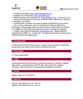 ________________________________________________________

• Creador de los Blogs: www.losemprendedores.com
• Fundador de la red social: www.conversad.com
• Refferal parther para Colombia de: www.salesforce.com Docente del área de
• Docente de Formación Continua de la UPB en temas relativos al e-business
y mercadeo electrónico.
• Conferencista y consultor de varias empresas colombianas en este tema.
• Con la marca emercadeo.net ha realizado los estudios de SEO en las
principales y más grandes empresas que invierten en publicidad en Colombia
en el 2008 y las 50 instituciones educativas mejor rankiadas en Colombia.
• Creador del programa Colombiano Unionlideres.com ¨Ninguna MiPyme
Colombiana Sin WEB 2.0¨, Creador del 1er lugar de mercado en Internet para
MiPymes Colombianas Mercar.org .


• Certificación:

La Universidad Pontificia Bolivariana e Interlat Group otorgarán certificado a
las personas que asistan como mínimo al 80% de las clases.

• Intensidad:

12 horas presenciales.

• Lugar:

Universidad Pontificia Bolivariana, Unidad de proyección y Gestión, Bogotá.
Sede Celam: Avenida Boyacá 169 D 75 (San José de Bavaria). Bogotá-
Colombia. Sede campestre con parqueaderos vigilados y gratuitos.

• Fecha:

Bogotá, Mayo 14 y 15 de 2010

• Horario:

Viernes 14 de Mayo de 2 p.m. a 8 p.m.
Sábado 15 de Mayo de 8 a.m. a 2 p.m.
 