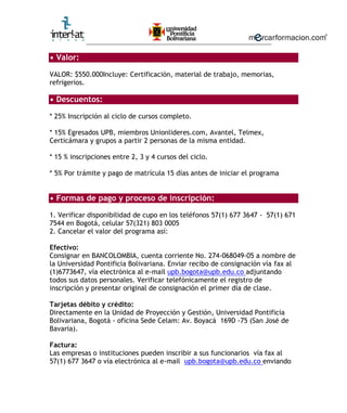 ________________________________________________________

• Valor:

VALOR: $550.000Incluye: Certificación, material de trabajo, memorias,
refrigerios.

• Descuentos:

* 25% Inscripción al ciclo de cursos completo.

* 15% Egresados UPB, miembros Unionlideres.com, Avantel, Telmex,
Certicámara y grupos a partir 2 personas de la misma entidad.

* 15 % inscripciones entre 2, 3 y 4 cursos del ciclo.

* 5% Por trámite y pago de matrícula 15 días antes de iniciar el programa


• Formas de pago y proceso de inscripción:

1. Verificar disponibilidad de cupo en los teléfonos 57(1) 677 3647 - 57(1) 671
7544 en Bogotá, celular 57(321) 803 0005
2. Cancelar el valor del programa así:

Efectivo:
Consignar en BANCOLOMBIA, cuenta corriente No. 274-068049-05 a nombre de
la Universidad Pontificia Bolivariana. Enviar recibo de consignación vía fax al
(1)6773647, vía electrónica al e-mail upb.bogota@upb.edu.co adjuntando
todos sus datos personales. Verificar telefónicamente el registro de
inscripción y presentar original de consignación el primer día de clase.

Tarjetas débito y crédito:
Directamente en la Unidad de Proyección y Gestión, Universidad Pontificia
Bolivariana, Bogotá - oficina Sede Celam: Av. Boyacá 169D -75 (San José de
Bavaria).

Factura:
Las empresas o instituciones pueden inscribir a sus funcionarios vía fax al
57(1) 677 3647 o vía electrónica al e-mail upb.bogota@upb.edu.co enviando
 