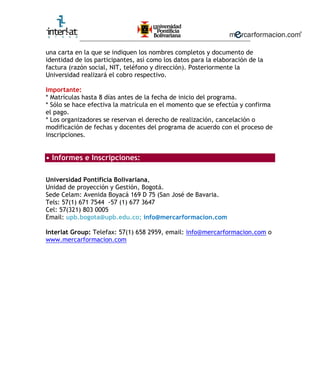 ________________________________________________________

una carta en la que se indiquen los nombres completos y documento de
identidad de los participantes, así como los datos para la elaboración de la
factura (razón social, NIT, teléfono y dirección). Posteriormente la
Universidad realizará el cobro respectivo.

Importante:
* Matrículas hasta 8 días antes de la fecha de inicio del programa.
* Sólo se hace efectiva la matrícula en el momento que se efectúa y confirma
el pago.
* Los organizadores se reservan el derecho de realización, cancelación o
modificación de fechas y docentes del programa de acuerdo con el proceso de
inscripciones.


• Informes e Inscripciones:

Universidad Pontificia Bolivariana,
Unidad de proyección y Gestión, Bogotá.
Sede Celam: Avenida Boyacá 169 D 75 (San José de Bavaria.
Tels: 57(1) 671 7544 -57 (1) 677 3647
Cel: 57(321) 803 0005
Email: upb.bogota@upb.edu.co; info@mercarformacion.com

Interlat Group: Telefax: 57(1) 658 2959, email: info@mercarformacion.com o
www.mercarformacion.com
 