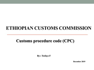 ETHIOPIAN CUSTOMS COMMISSION
Customs procedure code (CPC)
December 2019
By:- Tesfaye F
 
