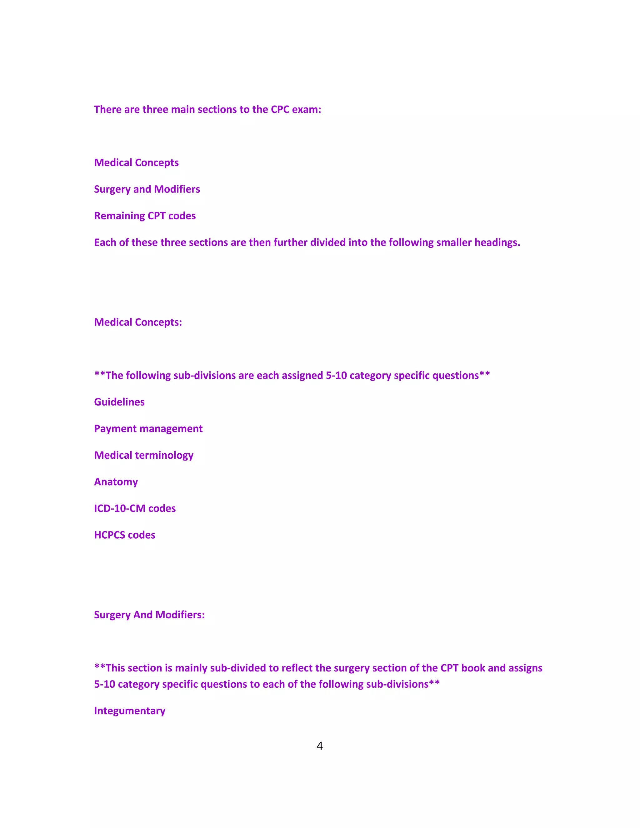 There are three main sections to the CPC exam:
Medical Concepts
Surgery and Modifiers
Remaining CPT codes
Each of these three sections are then further divided into the following smaller headings.
Medical Concepts:
**The following sub-divisions are each assigned 5-10 category specific questions**
Guidelines
Payment management
Medical terminology
Anatomy
ICD-10-CM codes
HCPCS codes
Surgery And Modifiers:
**This section is mainly sub-divided to reflect the surgery section of the CPT book and assigns
5-10 category specific questions to each of the following sub-divisions**
Integumentary
4
 