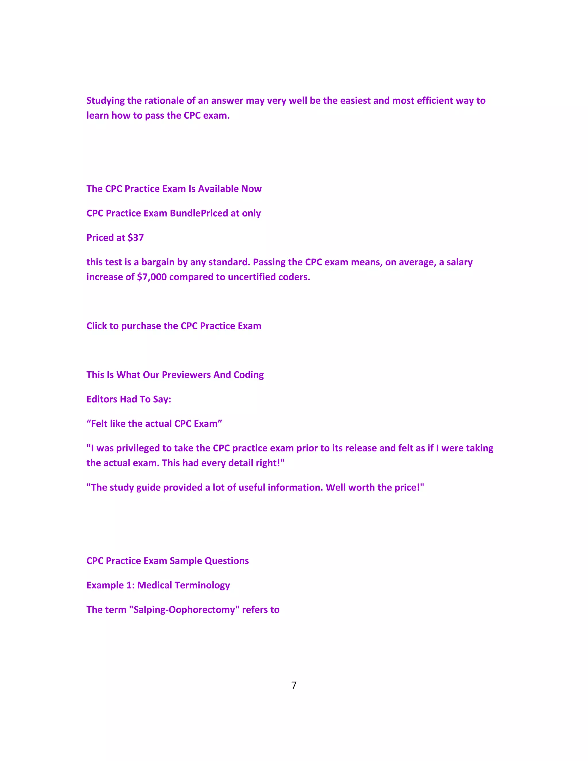 Studying the rationale of an answer may very well be the easiest and most efficient way to
learn how to pass the CPC exam.
The CPC Practice Exam Is Available Now
CPC Practice Exam BundlePriced at only
Priced at $37
this test is a bargain by any standard. Passing the CPC exam means, on average, a salary
increase of $7,000 compared to uncertified coders.
Click to purchase the CPC Practice Exam
This Is What Our Previewers And Coding
Editors Had To Say:
“Felt like the actual CPC Exam”
"I was privileged to take the CPC practice exam prior to its release and felt as if I were taking
the actual exam. This had every detail right!"
"The study guide provided a lot of useful information. Well worth the price!"
CPC Practice Exam Sample Questions
Example 1: Medical Terminology
The term "Salping-Oophorectomy" refers to
7
 