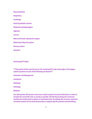 Musculoskeletal
Respiratory
Cardiology
Hemic/Lymphatic systems
Mediastinum/Diaphragham
Digestive
Urinary
Male and Female reproductive organs
Maternity/ Endocrine system
Nervous system
Eyes/Ears
Remaining CPT Codes:
**This portion of the exam focuses on the remaining CPT codes and assigns 5-10 category
specific questions to each of the following sub-division**
Evaluation and Management
Anesthesia
Radiology
Pathology
Medicine
Our 150 question CPC practice exam was created using the structure listed above in order to
emulate the actual CPC exam as closely as possible. We felt that by doing this examinees
would know exactly what to expect on examination day. By utilizing this structure examinees
can better prepare for the exam by focusing on category specific questions and identifying
5
 