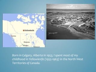 Born in Calgary, Alberta in 1953, I spent most of my
childhood in Yellowknife (1955-1963) in the North West
Territories of...