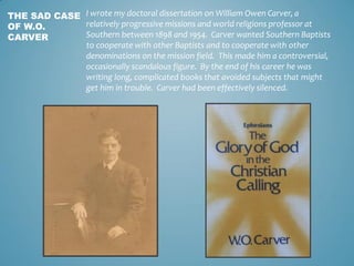 I wrote my doctoral dissertation on William Owen Carver, a
relatively progressive missions and world religions professor a...