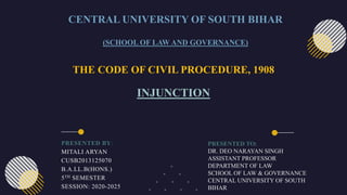 THE CODE OF CIVIL PROCEDURE, 1908
INJUNCTION
CENTRAL UNIVERSITY OF SOUTH BIHAR
(SCHOOL OF LAW AND GOVERNANCE)
PRESENTED BY:
MITALI ARYAN
CUSB2013125070
B.A.LL.B(HONS.)
5TH SEMESTER
SESSION: 2020-2025
PRESENTED TO:
DR. DEO NARAYAN SINGH
ASSISTANT PROFESSOR
DEPARTMENT OF LAW
SCHOOL OF LAW & GOVERNANCE
CENTRAL UNIVERSITY OF SOUTH
BIHAR
 