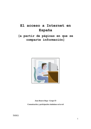 El acceso a Internet en
                 España
     [a partir de páginas en que se
          comparte información]




                     Juan Roures Rego · Grupo 53

            Comunicación y participación ciudadana en la red




ÍNDICE
                                                               1
 