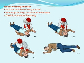 If he is breathing normally
• Turn him into the recovery position
• Send or go for help, or call for an ambulance.
• Check for continued breathing.
 