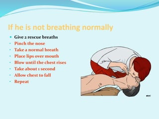 If he is not breathing normally
 Give 2 rescue breaths
• Pinch the nose
• Take a normal breath
• Place lips over mouth
• Blow until the chest rises
• Take about 1 second
• Allow chest to fall
• Repeat
 