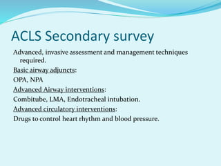 ACLS Secondary survey
Advanced, invasive assessment and management techniques
required.
Basic airway adjuncts:
OPA, NPA
Advanced Airway interventions:
Combitube, LMA, Endotracheal intubation.
Advanced circulatory interventions:
Drugs to control heart rhythm and blood pressure.
 