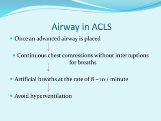 Airway in ACLS
 Once an advanced airway is placed
 Continuous chest comressions without interruptions
for breaths
 Artificial breaths at the rate of 8 – 10 / minute
 Avoid hyperventilation
 