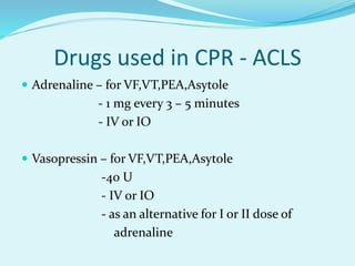 Drugs used in CPR - ACLS
 Adrenaline – for VF,VT,PEA,Asytole
- 1 mg every 3 – 5 minutes
- IV or IO
 Vasopressin – for VF,VT,PEA,Asytole
-40 U
- IV or IO
- as an alternative for I or II dose of
adrenaline
 