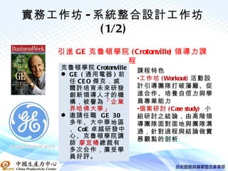 實務工作坊 - 系統整合設計工作坊
         ( 1/2)
   引進 GE 克魯頓學院 ( Crotonville) 領導力課
              程
   克魯頓學院 Crotonville   課程特色
    GE ( 通用電器 ) 前
     任 CE O 傑克．威       •工作坊 ( Workout) 活動設
     爾許培育未來研發          計引導團隊打破藩籬、促
     創新領導人才的機          進合作、培養自信力與學
     構，被譽為「企業          員專業能力
     界哈佛大學」            •個案研討 ( Case study) 小
    邀請任職 GE 30        組研討之結論，由高階領
     多年、大中華地區          導團隊面對面地與團隊溝
     、 CoE 卓越研發中       通，針對過程與結論做實
     心、克魯頓學院講          務觀點的剖析
     師 廖宜椿總裁有
     多次合作，廣受學
     員好評。
 