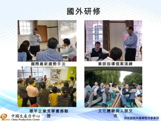 國外研修




國際最新趨勢手法      業師指導個案演練




標竿企業見學實務驗     文化體驗與人脈交
    證             流
 