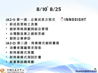 8/10~ 8/25

( A 2-1) 第一週：企業成長方程式
• 新成長策略工具集
• 創新策略規劃與組合管理
• 台灣製造業之創新思維
• 創新企業參訪
( A 2-2) 第二週：商業模式創新實務
• 消費者隱藏需求探索
• 新商業模式草圖
• 新商業模式測試計畫
• 新事業組織規劃

                         18
 