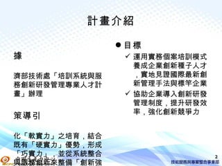 計畫介紹

                目標
據                運用實務個案培訓模式
                  養成企業創新種子人才
濟部技術處「培訓系統與服      ，實地見證國際最新創
務創新研發管理專業人才計      新管理手法與標竿企業
畫」辦理             協助企業導入創新研發
                  管理制度，提升研發效
                  率，強化創新競爭力
策導引

化「軟實力」之培育，結合
既有「硬實力」優勢，形成
「巧實力」，並從系統整合                   2
與服務創新來整備「創新強
 
