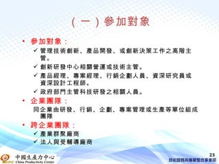 （一）參加對象
• 參加對象：
  管理技術創新、產品開發、或創新決策工作之高階主
   管。
  創新研發中心相關營運或技術主管。
  產品經理、專案經理、行銷企劃人員、資深研究員或
   資深設計工程師。
  政府部門主管科技研發之相關人員。
• 企業團隊：
 同企業由研發、行銷、企劃、專案管理或生產等單位組成
  團隊
• 跨企業團隊：
  產業群聚廠商
  法人與受輔導廠商

                             23
 