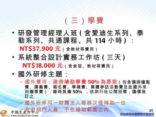 （三）學費
• 研發管理經理人班 ( 含愛迪生系列、泰
  勒系列、共通課程、共 114 小時 ) ：
 NT$37,900 元 （含教材等費用）
• 系統整合設計實務工作坊 ( 三天 )
 NT$18,000 元 （含食宿、教材等費用）
• 國外研修主題：
 – 國外費用：政府補助學費 50% 為原則 （包含講師鐘點
  費、講義費、報名費、學雜費、集體參訪活動費及赴國外來
  回機票費），廠商負擔 50% ，依旅行社公開招標，議價後
  訂之
 – 國外研修同一財團法人每梯次僅補助一位
 – 政府部門人員，不在補助範圍之內               25
 