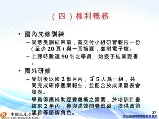 （四）權利義務

• 國內先修訓練
 – 同意受訓結束前，需交付小組研習報告一份
   ( 至少 20 頁 ) 與一頁摘要，並附電子檔。
 – 上課時數達 90 ％之學員，始授予結業證書
   。
• 國外研修
 – 受訓後返國 2 個月內， 3~ 5 人為一組，共
   同完成研修個案報告，並配合於成果發表會
   發表。
 – 學員得應補助經費機構之需要，於培訓計畫
   結束 2 年內，參與成效問卷追蹤，提供政策
   建言等諮詢角色。                   27
 