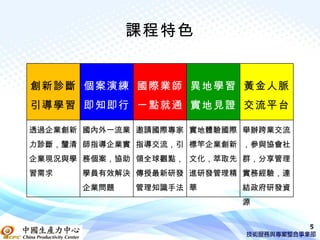 課程特色


創新診斷 個案演練 國際業師 異地學習 黃金人脈
引導學習 即知即行 一點就通 實地見證 交流平台

透過企業創新 國內外一流業 邀請國際專家 實地體驗國際 舉辦跨業交流
力診斷，釐清 師指導企業實 指導交流，引 標竿企業創新 ，參與協會社
企業現況與學 務個案，協助 領全球觀點， 文化，萃取先 群，分享管理
習需求   學員有效解決 傳授最新研發 進研發管理精 實務經驗，連
      企業問題   管理知識手法 華      結政府研發資
                           源


                                     5
 