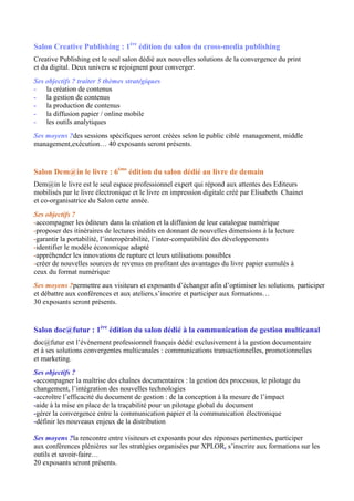 Salon Creative Publishing : 1ère
édition du salon du cross-media publishing
Creative Publishing est le seul salon dédié aux nouvelles solutions de la convergence du print
et du digital. Deux univers se rejoignent pour converger.
Ses objectifs ? traiter 5 thèmes stratégiques
- la création de contenus
- la gestion de contenus
- la production de contenus
- la diffusion papier / online mobile
- les outils analytiques
Ses moyens ?des sessions spécifiques seront créées selon le public ciblé management, middle
management,exécution… 40 exposants seront présents.
Salon Dem@in le livre : 6ème
édition du salon dédié au livre de demain
Dem@in le livre est le seul espace professionnel expert qui répond aux attentes des Editeurs
mobilisés par le livre électronique et le livre en impression digitale créé par Elisabeth Chainet
et co-organisatrice du Salon cette année.
Ses objectifs ?
-accompagner les éditeurs dans la création et la diffusion de leur catalogue numérique
-proposer des itinéraires de lectures inédits en donnant de nouvelles dimensions à la lecture
-garantir la portabilité, l’interopérabilité, l’inter-compatibilité des développements
-identifier le modèle économique adapté
-appréhender les innovations de rupture et leurs utilisations possibles
-créer de nouvelles sources de revenus en profitant des avantages du livre papier cumulés à
ceux du format numérique
Ses moyens ?permettre aux visiteurs et exposants d’échanger afin d’optimiser les solutions, participer
et débattre aux conférences et aux ateliers,s’inscrire et participer aux formations…
30 exposants seront présents.
Salon doc@futur : 1ère
édition du salon dédié à la communication de gestion multicanal
doc@futur est l’évènement professionnel français dédié exclusivement à la gestion documentaire
et à ses solutions convergentes multicanales : communications transactionnelles, promotionnelles
et marketing.
Ses objectifs ?
-accompagner la maîtrise des chaînes documentaires : la gestion des processus, le pilotage du
changement, l’intégration des nouvelles technologies
-accroître l’efficacité du document de gestion : de la conception à la mesure de l’impact
-aide à la mise en place de la traçabilité pour un pilotage global du document
-gérer la convergence entre la communication papier et la communication électronique
-définir les nouveaux enjeux de la distribution
Ses moyens ?la rencontre entre visiteurs et exposants pour des réponses pertinentes, participer
aux conférences plénières sur les stratégies organisées par XPLOR, s’inscrire aux formations sur les
outils et savoir-faire…
20 exposants seront présents.
 
