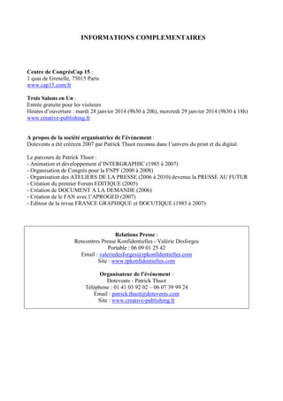INFORMATIONS COMPLEMENTAIRES
Centre de CongrèsCap 15 :
1 quai de Grenelle, 75015 Paris
www.cap15.com/fr
Trois Salons en Un :
Entrée gratuite pour les visiteurs
Heures d’ouverture : mardi 28 janvier 2014 (9h30 à 20h), mercredi 29 janvier 2014 (9h30 à 18h)
www.creative-publishing.fr
A propos de la société organisatrice de l’événement :
Dotevents a été crééeen 2007 par Patrick Thuot reconnu dans l’univers du print et du digital.
Le parcours de Patrick Thuot :
- Animation et développement d’INTERGRAPHIC (1985 à 2007)
- Organisation de Congrès pour la FNPF (2000 à 2008)
- Organisation des ATELIERS DE LA PRESSE (2006 à 2010) devenus la PRESSE AU FUTUR
- Création du premier Forum EDITIQUE (2005)
- Création de DOCUMENT A LA DEMANDE (2006)
- Création de le FAN avec l’APROGED (2007)
- Editeur de la revue FRANCE GRAPHIQUE et DOCUTIQUE (1985 à 2007)
Relations Presse :
Rencontres Presse Konfidentielles - Valérie Desforges
Portable : 06 09 01 25 42
Email : valeriedesforges@rpkonfidentielles.com
Site : www.rpkonfidentielles.com
Organisateur de l’événement :
Dotevents - Patrick Thuot
Téléphone : 01 41 03 92 02 – 06 07 39 99 24
Email : patrick.thuot@dotevents.com
Site : www.creative-publishing.fr
 