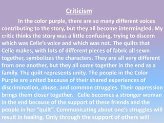 Criticism
        In the color purple, there are so many different voices
contributing to the story, but they all become intermingled. My
critic thinks the story was a little confusing, trying to discern
which was Celie’s voice and which was not. The quilts that
Celie makes, with lots of different pieces of fabric all sewn
together, symbolizes the characters. They are all very different
from one another, but they all come together in the end as a
family. The quilt represents unity. The people in the Color
Purple are united because of their shared experiences of
discrimination, abuse, and common struggles. Their oppression
brings them closer together. Celie becomes a stronger woman
in the end because of the support of these friends and the
people in her “quilt”. Communicating about one’s struggles will
result in healing. Only through the support of others will
 