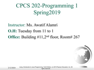 Liang, Introduction to Java Programming, Tenth Edition, (c) 2015 Pearson Education, Inc. All
rights reserved.
CPCS 202-Programming 1
Spring2019
Instructor: Ms. Awatif Alamri
O.H: Tuesday from 11 to 1
Office: Building #11,2nd floor, Room# 267
2/12/2024
 