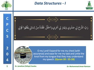 Data Structures - I
“No Bonus” marks for this course anymore
C
P
C
S
2
0
4
Dr. Jonathan (Yahya) Cazalas Dr. Muhammad Umair Ramzan
1
O my Lord! Expand for me my chest [with
assurance] and ease for me my task and untie the
knot from my tongue that they may understand
my speech. (Quran 20 : 25-28)
 