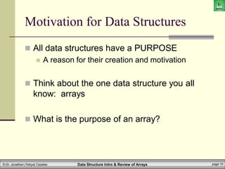 Data Structure Intro & Review of Arrays page 10
© Dr. Jonathan (Yahya) Cazalas
Motivation for Data Structures
 All data structures have a PURPOSE
 A reason for their creation and motivation
 Think about the one data structure you all
know: arrays
 What is the purpose of an array?
 