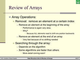 Data Structure Intro & Review of Arrays page 21
© Dr. Jonathan (Yahya) Cazalas
Review of Arrays
 Array Operations:
 Removal: remove an element at a certain index
 Remove an element at the beginning of the array
 Performance is again very slow.
 Why?
 Because ALL elements need to shift one position backwards
 Remove an element at the end of an array
 Very fast because of no shifting needed
 Searching through the array:
 Depends on the algorithm
 Some algorithms are faster than others
 More detail coming soon!
 