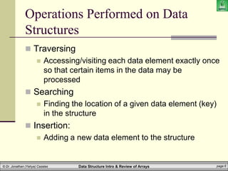 Data Structure Intro & Review of Arrays page 6
© Dr. Jonathan (Yahya) Cazalas
Operations Performed on Data
Structures
 Traversing
 Accessing/visiting each data element exactly once
so that certain items in the data may be
processed
 Searching
 Finding the location of a given data element (key)
in the structure
 Insertion:
 Adding a new data element to the structure
 