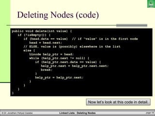 Linked Lists: Deleting Nodes page 18
© Dr. Jonathan (Yahya) Cazalas
Deleting Nodes (code)
public void delete(int value) {
if (!isEmpty()) {
if (head.data == value) // if “value” is in the first node
head = head.next;
// ELSE, value is (possibly) elsewhere in the list
else {
LLnode help_ptr = head;
while (help_ptr.next != null) {
if (help_ptr.next.data == value) {
help_ptr.next = help_ptr.next.next;
break;
}
help_ptr = help_ptr.next;
}
}
}
}
Now let’s look at this code in detail.
 