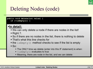 Linked Lists: Deleting Nodes page 19
© Dr. Jonathan (Yahya) Cazalas
Deleting Nodes (code)
public void delete(int value) {
if (!isEmpty()) {
if (head.data == value) // if “value” is in the first node
head = head.next;
// ELSE, value is (possibly) elsewhere in the list
else {
LLnode help_ptr = head;
while (help_ptr.next != null) {
if (help_ptr.next.data == value) {
help_ptr.next = help_ptr.next.next;
break;
}
help_ptr = help_ptr.next;
}
}
}
}
In detail:
 We can only delete a node if there are nodes in the list!
 Right.?.
 So if there are no nodes in the list, there is nothing to delete
 That’s what this line checks for
 the isEmpty() method checks to see if the list is empty
 So:
 The ONLY time we delete (enter into this IF statement) is when:
 !isEmpty() evaluates to true
 Meaning, there are node in the list, and we can delete
 