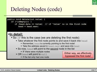 Linked Lists: Deleting Nodes page 21
© Dr. Jonathan (Yahya) Cazalas
Deleting Nodes (code)
public void delete(int value) {
if (!isEmpty()) {
if (head.data == value) // if “value” is in the first node
head = head.next;
// ELSE, value is (possibly) elsewhere in the list
else {
LLnode help_ptr = head;
while (help_ptr.next != null) {
if (help_ptr.next.data == value) {
help_ptr.next = help_ptr.next.next;
break;
}
help_ptr = help_ptr.next;
}
}
}
}
In detail:
 So IF this is the case (we are deleting the first node):
 Take whatever the first node points to and save it back into head
 Remember, head is currently pointing to the first node!
 Take the address saved in head.next and save into head
 So now, head will point to the second node in the list
 IF there were multiple nodes
 OR head will point to null
 If the list only had one node
Either way, we effectively
bypassed the first node!
 