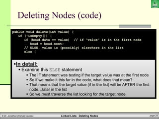 Linked Lists: Deleting Nodes page 25
© Dr. Jonathan (Yahya) Cazalas
Deleting Nodes (code)
public void delete(int value) {
if (!isEmpty()) {
if (head.data == value) // if “value” is in the first node
head = head.next;
// ELSE, value is (possibly) elsewhere in the list
else {
LLnode help_ptr = head;
while (help_ptr.next != null) {
if (help_ptr.next.data == value) {
help_ptr.next = help_ptr.next.next;
break;
}
help_ptr = help_ptr.next;
}
}
}
}
In detail:
 Examine this ELSE statement
 The IF statement was testing if the target value was at the first node
 So if we make it this far in the code, what does that mean?
 That means that the target value (if in the list) will be AFTER the first
node…later in the list
 So we must traverse the list looking for the target node
 