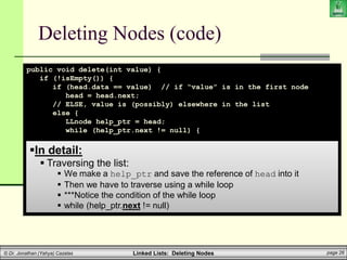 Linked Lists: Deleting Nodes page 26
© Dr. Jonathan (Yahya) Cazalas
Deleting Nodes (code)
public void delete(int value) {
if (!isEmpty()) {
if (head.data == value) // if “value” is in the first node
head = head.next;
// ELSE, value is (possibly) elsewhere in the list
else {
LLnode help_ptr = head;
while (help_ptr.next != null) {
if (help_ptr.next.data == value) {
help_ptr.next = help_ptr.next.next;
break;
}
help_ptr = help_ptr.next;
}
}
}
}
In detail:
 Traversing the list:
 We make a help_ptr and save the reference of head into it
 Then we have to traverse using a while loop
 ***Notice the condition of the while loop
 while (help_ptr.next != null)
 