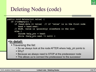 Linked Lists: Deleting Nodes page 29
© Dr. Jonathan (Yahya) Cazalas
Deleting Nodes (code)
public void delete(int value) {
if (!isEmpty()) {
if (head.data == value) // if “value” is in the first node
head = head.next;
// ELSE, value is (possibly) elsewhere in the list
else {
LLnode help_ptr = head;
while (help_ptr.next != null) {
if (help_ptr.next.data == value) {
help_ptr.next = help_ptr.next.next;
break;
}
help_ptr = help_ptr.next;
}
}
}
}
In detail:
 Traversing the list:
 So we always look at the node AFTER where help_ptr points to
 Why?
 Because we always need to STOP at the predecessor node
 This allows us to connect the predecessor to the successor
 