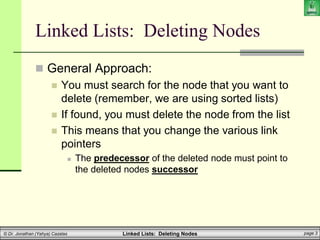 Linked Lists: Deleting Nodes page 3
© Dr. Jonathan (Yahya) Cazalas
Linked Lists: Deleting Nodes
 General Approach:
 You must search for the node that you want to
delete (remember, we are using sorted lists)
 If found, you must delete the node from the list
 This means that you change the various link
pointers
 The predecessor of the deleted node must point to
the deleted nodes successor
 